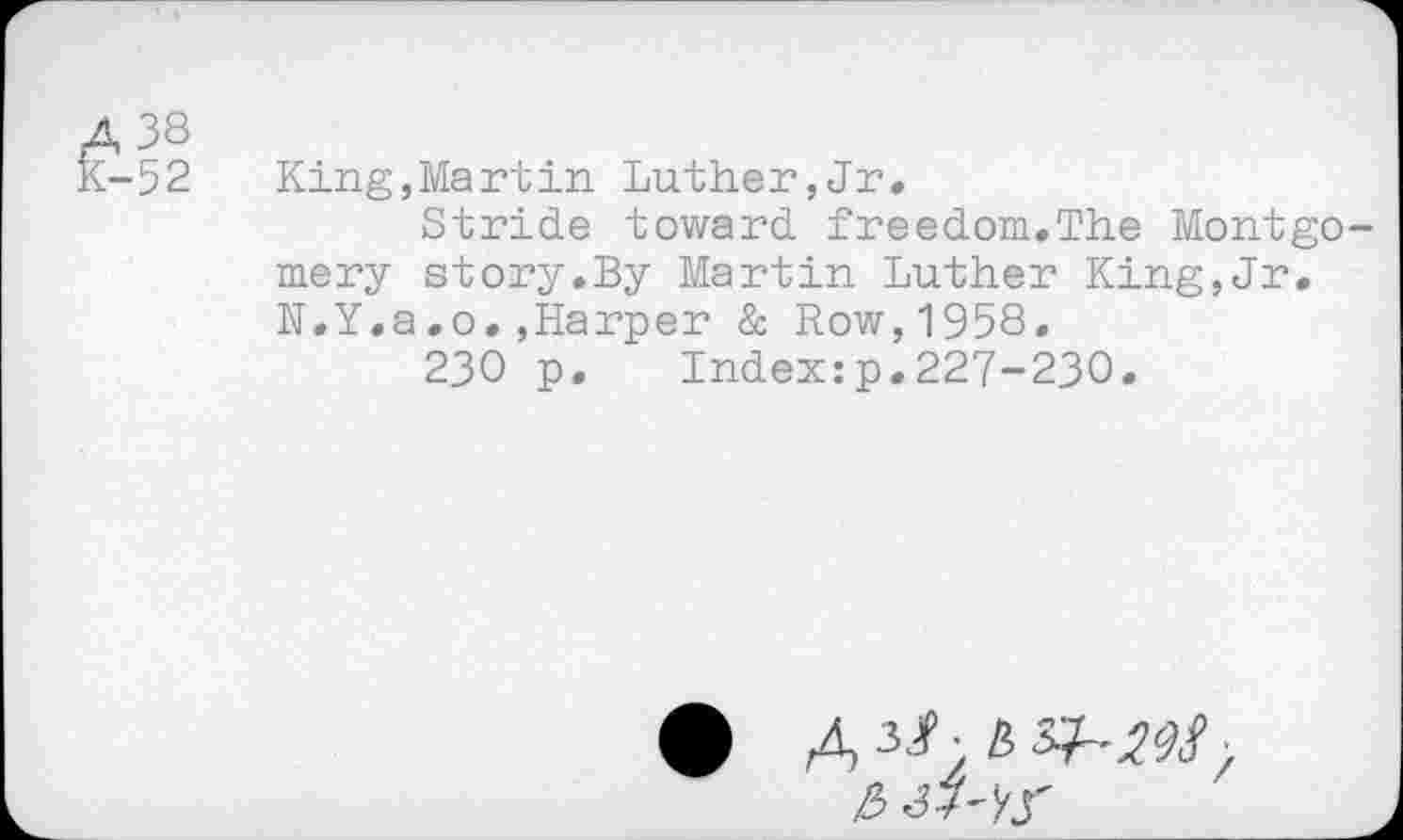 ﻿A 38
K-52
King,Martin Luther,Jr»
Stride toward freedom.The Montgomery story.By Martin Luther King,Jr. N.Y.a.o.»Harper & Row,1958.
230 p. Index:p.227-230.
43.907
&